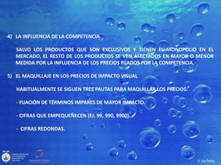 4) LA INFLUENCIA DE LA COMPETENCIA
SALVO LOS PRODUCTOS QUE SON EXCLUSIVOS Y TIENEN EL MONOPOLIO EN EL
MERCADO, EL RESTO DE LOS PRODUCTOS SE VEN AFECTADOS EN MAYOR O MENOR
MEDIDA POR LA INFLUENCIA DE LOS PRECIOS FIJADOS POR LA COMPETENCIA.
5) EL MAQUILLAJE EN LOS PRECIOS DE IMPACTO VISUAL
HABITUALMENTE SE SIGUEN TRES PAUTAS PARA MAQUILLAR LOS PRECIOS:
- FIJACIÓN DE TÉRMINOS IMPARES DE MAYOR IMPACTO.
- CIFRAS QUE EMPEQUEÑECEN (EJ. 99, 990, 9900).
- CIFRAS REDONDAS.
 