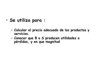 • Se utiliza para :
– Calcular el precio adecuado de los productos y
servicios.
– Conocer que B o S producen utilidades o
pérdidas, y en que magnitud
 