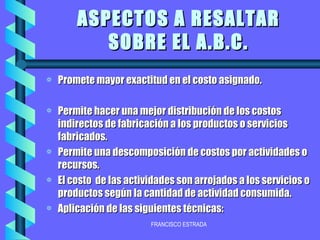 ASPECTOS A RESALTAR SOBRE EL A.B.C. Promete mayor exactitud en el costo asignado. Permite hacer una mejor distribución de los costos indirectos de fabricación a los productos o servicios fabricados. Permite una descomposición de costos por actividades o recursos. El costo  de las actividades son arrojados a los servicios o productos según la cantidad de actividad consumida. Aplicación de las siguientes técnicas: 