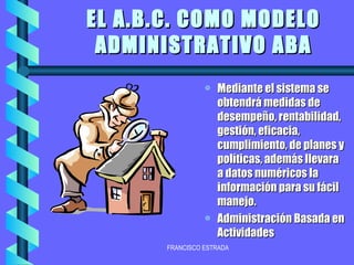 EL A.B.C. COMO MODELO ADMINISTRATIVO ABA Mediante el sistema se obtendrá medidas de desempeño, rentabilidad, gestión, eficacia, cumplimiento, de planes y políticas, además llevara a datos numéricos la información para su fácil manejo. Administración Basada en Actividades 