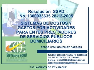 Resolución SSPD
No. 1300033635 28-12-2005
SISTEMAS DE COSTOS Y
GASTOS POR ACTIVIDADES
PARA ENTES PRESTADORES
DE SERVICIOS PÚBLICOS
DOMICILIARIOS
Tel (098) 2655346; Telefax (0 8)2655350
Cel 315 333 0434 / 315 319 6995
Correo - e: sist2000@telecom.com.co
Web: www.sistemas2000.com
PEDRO LEON GONZALEZ BARAJAS
C.C LA QUINTA OF 252 - IBAGUE
 