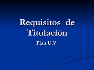 Requisitos  de Titulación Plan U.V. 