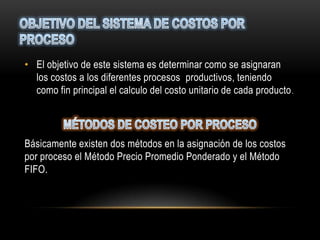 • El objetivo de este sistema es determinar como se asignaran
  los costos a los diferentes procesos productivos, teniendo
  como fin principal el calculo del costo unitario de cada producto .




Básicamente existen dos métodos en la asignación de los costos
por proceso el Método Precio Promedio Ponderado y el Método
FIFO.
 