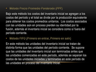 •
Bajo este método los costos del inventario inicial se agregan a los
costos del período y el total se divide por la producción equivalente
para obtener los costos promedios unitarios. Los costos asociados
con las unidades aún en proceso pierden su identidad por la
fusión, además el inventario inicial se considera como sí fuera del
período corriente.
•
En este método las unidades del inventario inicial se tratan de
distinta forma que las unidades del período corriente. Se supone
que las unidades del inventario inicial son terminadas antes que
las unidades comenzadas en este período, además se separan los
costos de las unidades iniciadas y terminadas en este período de
las unidades en proceso del inventario inicial.
 