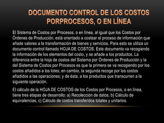 El Sistema de Costos por Procesos, o en línea, al igual que los Costos por
Órdenes de Producción, está orientado a costear el proceso de información que
añade valores a la transformación de bienes y servicios. Para esto se utiliza un
documento control llamado HOJA DE COSTOS. Este documento va recogiendo
la información de los elementos del costo, y se añade a los productos. La
diferencia entre la hoja de costos del Sistema por Órdenes de Producción y la
del Sistema de Costos por Procesos es que la primera se va recogiendo por los
costos añadidos a los lotes; en cambio, la segunda recoge por los costos
añadidos a las operaciones; y de ésta, a los productos que transcurren a la
siguiente operación.
El cálculo de la HOJA DE COSTOS de los Costos por Procesos, o en línea,
tiene tres etapas de desarrollo: a) Recolección de datos, b) Cálculo de
equivalencias, c) Cálculo de costos transferidos totales y unitarios.
 