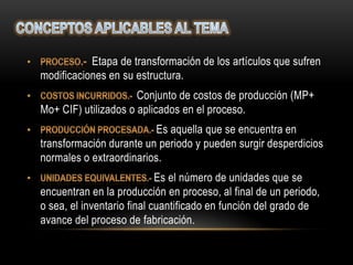 Etapa de transformación de los artículos que sufren
modificaciones en su estructura.
                      Conjunto de costos de producción (MP+
Mo+ CIF) utilizados o aplicados en el proceso.
                         Es aquella que se encuentra en
transformación durante un periodo y pueden surgir desperdicios
normales o extraordinarios.
                            Es el número de unidades que se
encuentran en la producción en proceso, al final de un periodo,
o sea, el inventario final cuantificado en función del grado de
avance del proceso de fabricación.
 