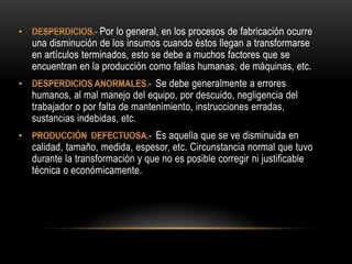 Por lo general, en los procesos de fabricación ocurre
una disminución de los insumos cuando éstos llegan a transformarse
en artículos terminados, esto se debe a muchos factores que se
encuentran en la producción como fallas humanas, de máquinas, etc.
                               Se debe generalmente a errores
humanos, al mal manejo del equipo, por descuido, negligencia del
trabajador o por falta de mantenimiento, instrucciones erradas,
sustancias indebidas, etc.
                              Es aquella que se ve disminuida en
calidad, tamaño, medida, espesor, etc. Circunstancia normal que tuvo
durante la transformación y que no es posible corregir ni justificable
técnica o económicamente.
 