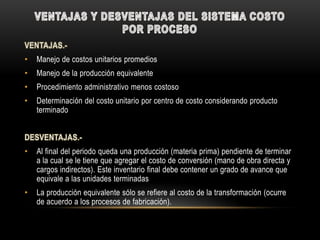 •   Manejo de costos unitarios promedios
•   Manejo de la producción equivalente
•   Procedimiento administrativo menos costoso
•   Determinación del costo unitario por centro de costo considerando producto
    terminado



•   Al final del periodo queda una producción (materia prima) pendiente de terminar
    a la cual se le tiene que agregar el costo de conversión (mano de obra directa y
    cargos indirectos). Este inventario final debe contener un grado de avance que
    equivale a las unidades terminadas
•   La producción equivalente sólo se refiere al costo de la transformación (ocurre
    de acuerdo a los procesos de fabricación).
 