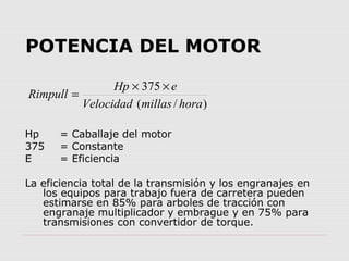 POTENCIA DEL MOTOR 
Rimpull = Hp ´ 375 
´ e 
Velocidad millas hora 
( / ) 
Hp = Caballaje del motor 
375 = Constante 
E = ...