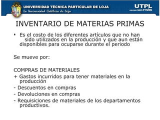 INVENTARIO DE MATERIAS PRIMAS Es el costo de los diferentes artículos que no han  sido utilizados en la producción y que aun están disponibles para ocuparse durante el periodo Se mueve por: COMPRAS DE MATERIALES + Gastos incurridos para tener materiales en la producción - Descuentos en compras - Devoluciones en compras - Requisiciones de materiales de los departamentos productivos. 