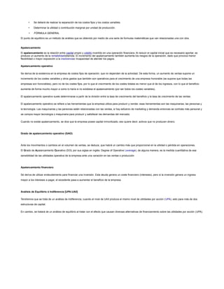 • Se deberá de realizar la separación de los costos fijos y los costos variables.
• Determinar la utilidad o contribución marginal por unidad de producción.
• FÓRMULA GENERAL
El punto de equilibrio es un método de análisis que es obtenido por medio de una serie de formulas matemáticas que van relacionadas una con otra.
Apalancamiento
El apalancamiento es la relación entre capital propio y crédito invertido en una operación financiera. Al reducir el capital inicial que es necesario aportar, se
produce un aumento de la rentabilidadobtenida. El incremento del apalancamiento también aumenta los riesgos de la operación, dado que provoca menor
flexibilidad o mayor exposición a la insolvenciao incapacidad de atender los pagos.
Apalancamiento operativo
Se deriva de la existencia en la empresa de costos fijos de operación, que no dependen de la actividad. De esta forma, un aumento de ventas supone un
incremento de los costes variables y otros gastos que también son operativos para el crecimiento de una empresa honorable (se supone que todas las
empresas son honorables), pero no de los costes fijos, por lo que el crecimiento de los costes totales es menor que el de los ingresos, con lo que el beneficio
aumenta de forma mucho mayor a como lo haría si no existiese el apalancamiento (por ser todos los costes variables).
El apalancamiento operativo suele determinarse a partir de la división entre la tasa de crecimiento del beneficio y la tasa de crecimiento de las ventas.
El apalancamiento operativo se refiere a las herramientas que la empresa utiliza para producir y vender, esas herramientas son las maquinarias, las personas y
la tecnología. Las maquinarias y las personas están relacionadas con las ventas, si hay esfuerzo de marketing y demanda entonces se contrata más personal y
se compra mayor tecnología o maquinaria para producir y satisfacer las demandas del mercado.
Cuando no existe apalancamiento, se dice que la empresa posee capital inmovilizado, eso quiere decir, activos que no producen dinero.
Grado de apalancamiento operativo (GAO)
Ante los movimientos o cambios en el volumen de ventas, se deduce, que habrá un cambio más que proporcional en la utilidad o pérdida en operaciones.
El Grado de Apalancamiento Operativo (DOL por sus siglas en inglés: Degree of Operative Leverage), de alguna manera, es la medida cuantitativa de esa
sensibilidad de las utilidades operativa de la empresa ante una variación en las ventas o producción.
Apalancamiento financiero
Se deriva de utilizar endeudamiento para financiar una inversión. Esta deuda genera un coste financiero (intereses), pero si la inversión genera un ingreso
mayor a los intereses a pagar, el excedente pasa a aumentar el beneficio de la empresa.
Análisis de Equilibrio ó Indiferencia [UPA-UAII]
Tendremos que se trata de un análisis de indiferencia, cuando el nivel de UAII produce el mismo nivel de utilidades por acción (UPA), esto para más de dos
estructuras de capital.
En cambio, se tratará de un análisis de equilibrio al tratar con el efecto que causan diversas alternativas de financiamiento sobre las utilidades por acción (UPA).
 