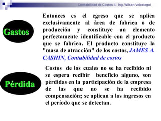 Contabilidad de Costos II. Ing. Wilson Velastegui


          Entonces es el egreso que se aplica
          exclusivamente al área de fabrica o de
          producción y constituye un elemento
Gastos    perfectamente identificable con el producto
          que se fabrica. El producto constituye la
          "masa de atracción" de los costos, JAMES A.
          CASHIN, Contabilidad de costos
           Costos de los cuales no se ha recibido ni
           se espera recibir beneficio alguno, son
           pérdidas en la participación de la empresa
Pérdida    de las que no se ha recibido
           compensación; se aplican a los ingresos en
           el período que se detectan.
 