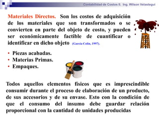 Contabilidad de Costos II. Ing. Wilson Velastegui



Materiales Directos. Son los costos de adquisición
de los materiales que son transformados o se
convierten en parte del objeto de costo, y pueden
ser económicamente factible de cuantificar o
identificar en dicho objeto (García Colín, 1997).
• Piezas acabadas.
• Materias Primas.
• Empaques.


Todos aquellos elementos físicos que es imprescindible
consumir durante el proceso de elaboración de un producto,
de sus accesorios y de su envase. Esto con la condición de
que el consumo del insumo debe guardar relación
proporcional con la cantidad de unidades producidas
 