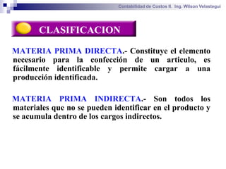 Contabilidad de Costos II. Ing. Wilson Velastegui




       CLASIFICACION

MATERIA PRIMA DIRECTA.- Constituye el elemento
necesario para la confección de un articulo, es
fácilmente identificable y permite cargar a una
producción identificada.

MATERIA PRIMA INDIRECTA.- Son todos los
materiales que no se pueden identificar en el producto y
se acumula dentro de los cargos indirectos.
 