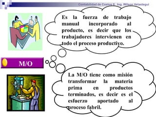 Contabilidad de Costos II. Ing. Wilson Velastegui



      Es la fuerza de trabajo
      manual      incorporado     al
      producto, es decir que los
      trabajadores intervienen en
      todo el proceso productivo.


M/O
        La M/O tiene como misión
        transformar la materia
        prima      en     productos
        terminados, es decir es el
        esfuerzo     aportado    al
        proceso fabril.
 