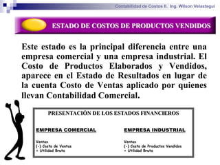 Contabilidad de Costos II. Ing. Wilson Velastegui



           ESTADO DE COSTOS DE PRODUCTOS VENDIDOS


Este estado es la principal diferencia entre una
empresa comercial y una empresa industrial. El
Costo de Productos Elaborados y Vendidos,
aparece en el Estado de Resultados en lugar de
la cuenta Costo de Ventas aplicado por quienes
llevan Contabilidad Comercial.
         PRESENTACIÓN DE LOS ESTADOS FINANCIEROS


   EMPRESA COMERCIAL             EMPRESA INDUSTRIAL

   Ventas                        Ventas
   (-) Costo de Ventas           (-) Costo de Productos Vendidos
   = Utilidad Bruta              = Utilidad Bruta
 