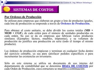 Contabilidad de Costos II. Ing. Wilson Velastegui



       SISTEMAS DE COSTOS
Por Ordenes de Producción
Se utilizan para empresas que elaboran un grupo o lote de productos iguales,
cada lote de producción se emprende a través de Órdenes de Producción.

Para obtener el costo unitario, se debe dividir los costos totales (MD +
MOD + CGF), de cada orden para el número de unidades producidas en
cada orden. Su uso se da en empresas que fabrican varios productos
similares (Ejemplos: lácteos, muebles, imprentas), y su volumen de
producción no justifica una producción en serie (todo el tiempo el mismo
producto).

Las órdenes de producción empiezan y terminan en cualquier fecha dentro
del ejercicio contable, ya sea para satisfacer pedidos específicos o para
incrementar las existencias en inventario.

Sólo en este sistema se utiliza un documento de uso interno del
departamento de contabilidad que se denomina HOJA DE COSTOS por
cada Orden de Producción, cuya estructura se muestra a continuación:
 