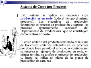 Contabilidad de Costos II. Ing. Wilson Velastegui

 Sistema de Costo por Procesos

| Este sistema se aplica en empresas cuya
 producción es en serie (todo el tiempo el mismo
 producto). Los ejecutivos de producción
 determinan el proceso de producción y separan los
 procesos     (generalmente     secciones      del
 Departamento de Producción) que se constituyen
 como centros de costo.

 El costo unitario del producto terminado es la suma
 de los costos unitarios obtenidos en los procesos
 por donde haya pasado el artículo. A continuación
 se muestra un ejemplo de producción en serie, en
 primer término se grafica el proceso de producción
 y, luego se indica un plano de la planta de
 producción de carnicos :
 