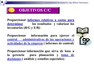 Contabilidad de Costos II. Ing. Wilson Velastegui



        OBJETIVOS C/C

Proporcionar informes relativos a costos para
determinar        los resultados y valorizar los
inventarios (B/G y E/R)

Proporcionar      información para ejercer el
control    administrativos de las operaciones y
actividades de la empresa ( informes de control)

Proporcionar información que sirva de base a
la gerencia      para planeación y toma de
decisiones ( análisis y estudios especiales)
 