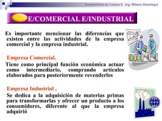 Contabilidad de Costos II. Ing. Wilson Velastegui



        E/COMERCIAL E/INDUSTRIAL
Es importante mencionar las diferencias que
existen entre las actividades de la empresa
comercial y la empresa industrial.

Empresa Comercial.
Tiene como principal función económica actuar
como intermediario, comprando artículos
elaborados para posteriormente revenderlos

Empresa Industrial .
Se dedica a la adquisición de materias primas
para transformarlas y ofrecer un producto a los
consumidores, diferente al que la empresa
adquirió
 