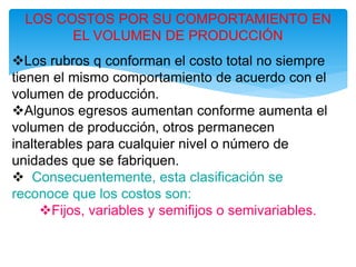 LOS COSTOS POR SU COMPORTAMIENTO EN
EL VOLUMEN DE PRODUCCIÓN
Los rubros q conforman el costo total no siempre
tienen el mismo comportamiento de acuerdo con el
volumen de producción.
Algunos egresos aumentan conforme aumenta el
volumen de producción, otros permanecen
inalterables para cualquier nivel o número de
unidades que se fabriquen.
 Consecuentemente, esta clasificación se
reconoce que los costos son:
Fijos, variables y semifijos o semivariables.
 
