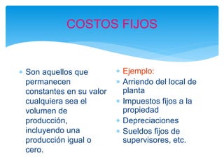 COSTOS FIJOS
 Son aquellos que
permanecen
constantes en su valor
cualquiera sea el
volumen de
producción,
incluyendo una
producción igual o
cero.
 Ejemplo:
 Arriendo del local de
planta
 Impuestos fijos a la
propiedad
 Depreciaciones
 Sueldos fijos de
supervisores, etc.
 
