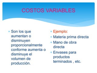 COSTOS VARIABLES
 Son los que
aumentan o
disminuyen
proporcionalmente
conforme aumenta o
disminuye el
volumen de
producción.
 Ejemplo:
 Materia prima directa
 Mano de obra
directa
 Envases para
productos
terminados , etc.
 