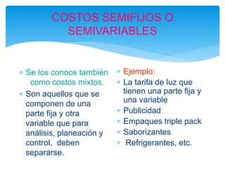 COSTOS SEMIFIJOS O
SEMIVARIABLES
 Se los conoce también
como costos mixtos.
 Son aquellos que se
componen de una
parte fija y otra
variable que para
análisis, planeación y
control, deben
separarse.
 Ejemplo:
 La tarifa de luz que
tienen una parte fija y
una variable
 Publicidad
 Empaques triple pack
 Saborizantes
 Refrigerantes, etc.
 
