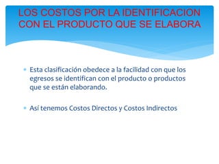  Esta clasificación obedece a la facilidad con que los
egresos se identifican con el producto o productos
que se están elaborando.
 Así tenemos Costos Directos y Costos Indirectos
LOS COSTOS POR LA IDENTIFICACION
CON EL PRODUCTO QUE SE ELABORA
 