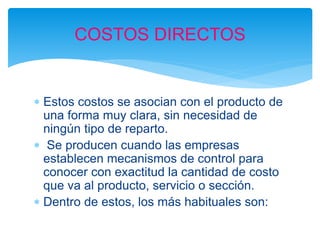  Estos costos se asocian con el producto de
una forma muy clara, sin necesidad de
ningún tipo de reparto.
 Se producen cuando las empresas
establecen mecanismos de control para
conocer con exactitud la cantidad de costo
que va al producto, servicio o sección.
 Dentro de estos, los más habituales son:
COSTOS DIRECTOS
 