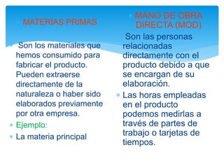  MATERIAS PRIMAS
 Son los materiales que
hemos consumido para
fabricar el producto.
Pueden extraerse
directamente de la
naturaleza o haber sido
elaborados previamente
por otra empresa.
 Ejemplo:
 La materia principal
 MANO DE OBRA
DIRECTA (MOD)
 Son las personas
relacionadas
directamente con el
producto debido a que
se encargan de su
elaboración.
 Las horas empleadas
en el producto
podemos medirlas a
través de partes de
trabajo o tarjetas de
tiempos.
 