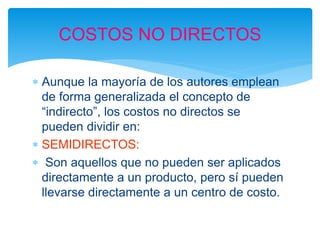  Aunque la mayoría de los autores emplean
de forma generalizada el concepto de
“indirecto”, los costos no directos se
pueden dividir en:
 SEMIDIRECTOS:
 Son aquellos que no pueden ser aplicados
directamente a un producto, pero sí pueden
llevarse directamente a un centro de costo.
COSTOS NO DIRECTOS
 