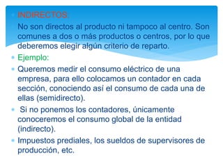  INDIRECTOS:
 No son directos al producto ni tampoco al centro. Son
comunes a dos o más productos o centros, por lo que
deberemos elegir algún criterio de reparto.
 Ejemplo:
 Queremos medir el consumo eléctrico de una
empresa, para ello colocamos un contador en cada
sección, conociendo así el consumo de cada una de
ellas (semidirecto).
 Si no ponemos los contadores, únicamente
conoceremos el consumo global de la entidad
(indirecto).
 Impuestos prediales, los sueldos de supervisores de
producción, etc.
 