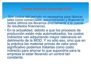  Costes Indirectos Generales (CIG)
 Son costos del período no necesarios para fabricar,
tales como comerciales, administración y financieros
(estos últimos los llevamos directamente a la cuenta
de resultados financieros).
 En la actualidad, debido a que los procesos de
producción están más automatizados, los costos
indirectos van adquiriendo mayor relevancia en
detrimento de la MOD. Y no sólo eso, sino que en
la práctica las materias primas de valor poco
significativo podemos tratarlas como costo
indirecto para ahorrar lo que supondría para la
empresa el estar llevando un control tan
constante.
 