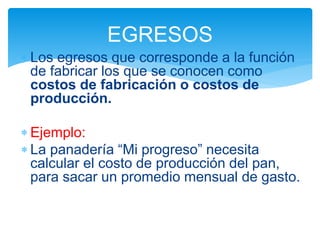 Los egresos que corresponde a la función
de fabricar los que se conocen como
costos de fabricación o costos de
producción.
 Ejemplo:
 La panadería “Mi progreso” necesita
calcular el costo de producción del pan,
para sacar un promedio mensual de gasto.
EGRESOS
 