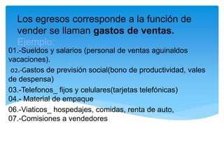 Los egresos corresponde a la función de
vender se llaman gastos de ventas.
Ejemplo:
01.-Sueldos y salarios (personal de ventas aguinaldos
vacaciones).
02.-Gastos de previsión social(bono de productividad, vales
de despensa)
03.-Telefonos_ fijos y celulares(tarjetas telefónicas)
04.- Material de empaque
06.-Viaticos_ hospedajes, comidas, renta de auto,
07.-Comisiones a vendedores
 