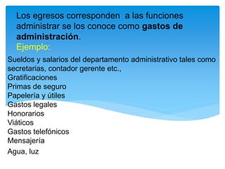 Los egresos corresponden a las funciones
administrar se los conoce como gastos de
administración.
Ejemplo:
Sueldos y salarios del departamento administrativo tales como
secretarias, contador gerente etc.,
Gratificaciones
Primas de seguro
Papelería y útiles
Gastos legales
Honorarios
Viáticos
Gastos telefónicos
Mensajería
Agua, luz
 