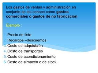 Los gastos de ventas y administración en
conjunto se les conoce como gastos
comerciales o gastos de no fabricación
Ejemplo :
1.Precio de lista
2.Recargos –descuentos
3.Costo de adquisición
4.Costo de transportes
5.Costo de acondicionamiento
6.Costo de almacén o de stock
 