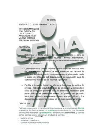INFORME

BOGOTA D.C., 20 DE FEBRERO DE 2012

KATHERIN MARQUEZ
IVAN GONZALES
LEIDY CAMELO
ANGIE CEFERINO
MILENA CAMELO
STEFANNY MORENO


OBJETIVOS:


      Determinar el costo unitario del producto terminado .- para tal
      efecto se utilizará todos aquellos modos matemáticos,
      secuenciales y equitativos que tengan la finalidad de determinar el
      costo de fabricación.

      Controlar el costo unitario .en este caso el control se realiza a nivel
      de cada elemento evaluando de esta manera el uso racional de
      cada uno de ellos trayendo como consecuencia el de poder medir
      el grado de eficiencia del departamento de producción para la
      elaboración y manejo de los insumos y personal.

      Facilita la toma de decisiones afecto a determinar la política de
      precios .-habiendo calculado el costo de fabricación y controlado el
      costo de producción podemos tener los elementos necesarios para
      poder colocar el precio de cuenta al público del producto
      terminado, sabiendo exactamente nuestro margen utilidad y los
      descuentos que podemos realizar sin efectuar nuestra ganancia.

CAPITULOS

Fabricar es consumir o transformar insumos para la producción de bienes
o servicios. La fabricación es un proceso de transformación que demanda
un conjunto de bienes y prestaciones, denominados elementos, y son las
partes con las que se elabora un producto o servicio:
  Materia prima
  Mano de obra directa
  Gastos indirectos de fabricación
 