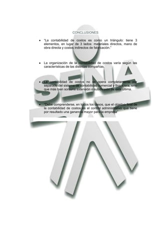 CONCLUSIONES

“La contabilidad de costos es como un triángulo: tiene 3
elementos, en lugar de 3 lados: materiales directos, mano de
obra directa y costos indirectos de fabricación.”



La organización de la contabilidad de costos varía según las
características de las distintas compañías.



La contabilidad de costos no se opera completamente por
separado del sistema de contabilidad comercial y financiera, sino
que más bien son una extensión o subdivisión de esta última.



“Debe comprenderse, en todos los casos, que el objetivo final de
la contabilidad de costos es el control administrativo que tiene
por resultado una ganancia mayor para la empresa”
 