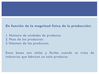 En función de la magnitud física de la producción:
1. Número de unidades de producto.
2. Peso de los productos.
3. Volumen de los productos.
Estas bases son útiles y fáciles cuando se trata de
industrias que fabrican un solo producto.
 