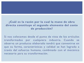 ¿Cuál es la razón por la cual la mano de obra
directa constituye el segundo elemento del costo
de producción?
Si nos colocamos desde el punto de vista de los artículos
transformados por cualquiera industria. Cuando se
observa un producto elaborado tendrá que convenirse en
que su forma, características y calidad se han logrado a
través del esfuerzo humano, combinado con el mecánico
necesario para su transformación.
 
