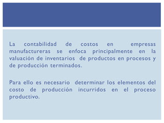 La contabilidad de costos en empresas
manufactureras se enfoca principalmente en la
valuación de inventarios de productos en procesos y
de producción terminados.
Para ello es necesario determinar los elementos del
costo de producción incurridos en el proceso
productivo.
 