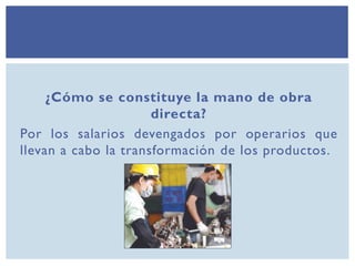 ¿Cómo se constituye la mano de obra
directa?
Por los salarios devengados por operarios que
llevan a cabo la transformación de los productos.
 