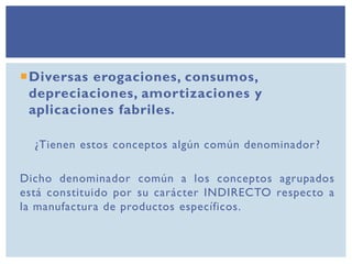 Diversas erogaciones, consumos,
depreciaciones, amortizaciones y
aplicaciones fabriles.
¿Tienen estos conceptos algún común denominador?
Dicho denominador común a los conceptos agrupados
está constituido por su carácter INDIRECTO respecto a
la manufactura de productos específicos.
 