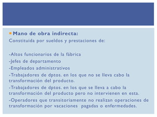  Mano de obra indirecta:
Constituida por sueldos y prestaciones de:
-Altos funcionarios de la fábrica
-Jefes de departamento
-Empleados administrativos
-Trabajadores de dptos. en los que no se lleva cabo la
transformación del producto.
-Trabajadores de dptos. en los que se lleva a cabo la
transformación del producto pero no intervienen en esta.
-Operadores que transitoriamente no realizan operaciones de
transformación por vacaciones pagadas o enfermedades.
 