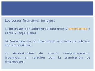 Los costos financieros incluyen:
a) Intereses por sobregiros bancarios y empréstitos a
corto y largo plazo;
b) Amortización de descuentos o primas en relación
con empréstitos;
c) Amortización de costos complementarios
incurridos en relación con la tramitación de
empréstitos;
 