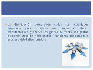  La distribución comprende todas las actividades
necesaria para convertir en dinero el efecto
manufacturado y abarca los gastos de venta, los gastos
de administración y los gastos financieros conectados a
esta actividad distribuidora.
 