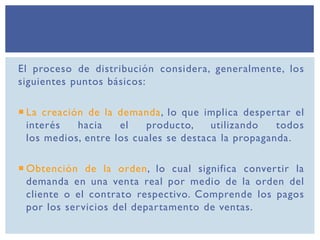 El proceso de distribución considera, generalmente, los
siguientes puntos básicos:
 La creación de la demanda, lo que implica despertar el
interés hacia el producto, utilizando todos
los medios, entre los cuales se destaca la propaganda.
 Obtención de la orden, lo cual significa convertir la
demanda en una venta real por medio de la orden del
cliente o el contrato respectivo. Comprende los pagos
por los servicios del departamento de ventas.
 