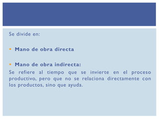 Se divide en:
 Mano de obra directa
 Mano de obra indirecta:
Se refiere al tiempo que se invierte en el proceso
productivo, pero que no se relaciona directamente con
los productos, sino que ayuda.
 